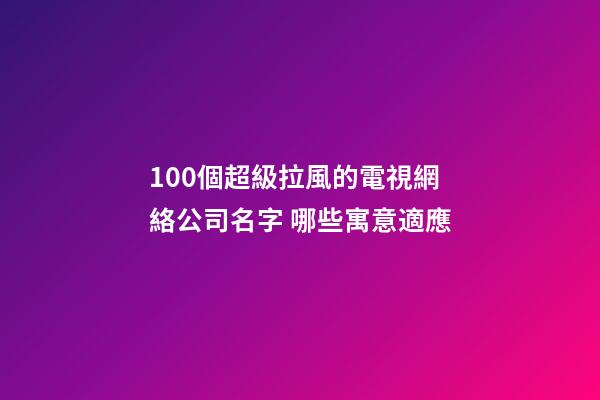 100個超級拉風的電視網絡公司名字 哪些寓意適應-第1張-公司起名-玄機派